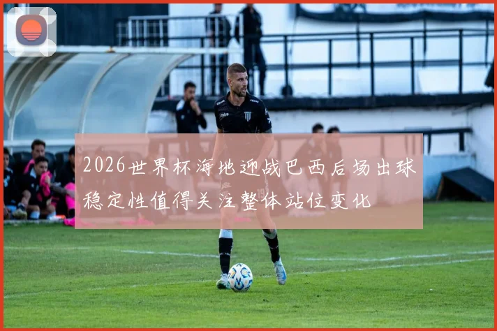 2026世界杯海地迎战巴西后场出球稳定性值得关注整体站位变化