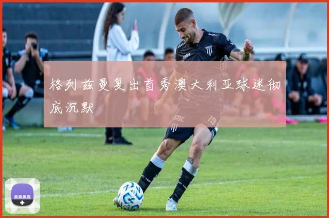 格列兹曼复出首秀澳大利亚球迷彻底沉默