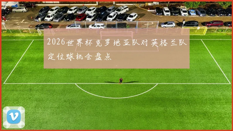2026世界杯克罗地亚队对英格兰队定位球机会盘点