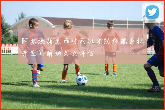 阿尔谢赫里面对西班牙防线能否拉开空间前场支点评估