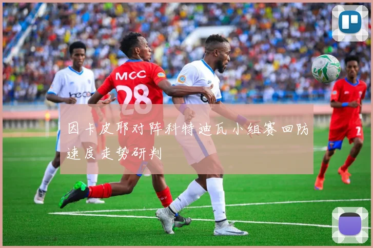 因卡皮耶对阵科特迪瓦小组赛回防速度走势研判