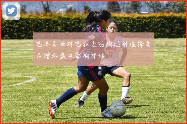 巴洛贡面对巴拉圭防线远射选择是否增加盘口影响评估