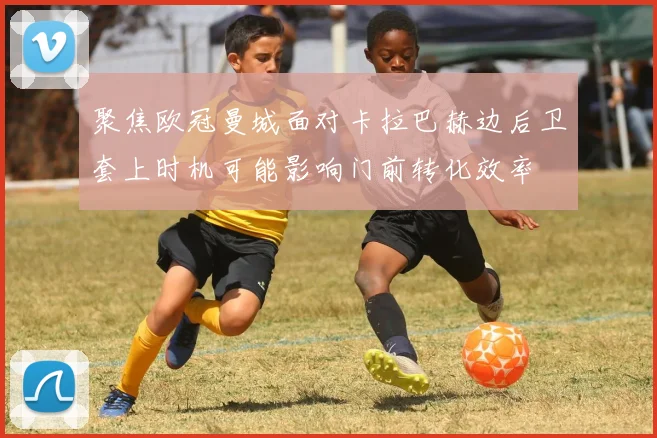 聚焦欧冠曼城面对卡拉巴赫边后卫套上时机可能影响门前转化效率