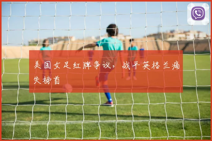 美国女足红牌争议，战平英格兰痛失榜首