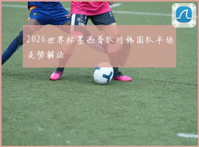 2026世界杯墨西哥队对韩国队半场走势解读