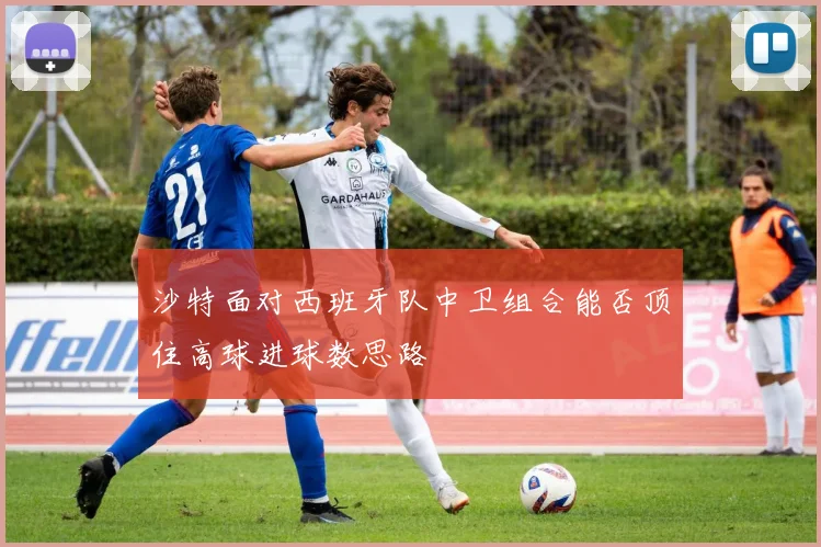 沙特面对西班牙队中卫组合能否顶住高球进球数思路