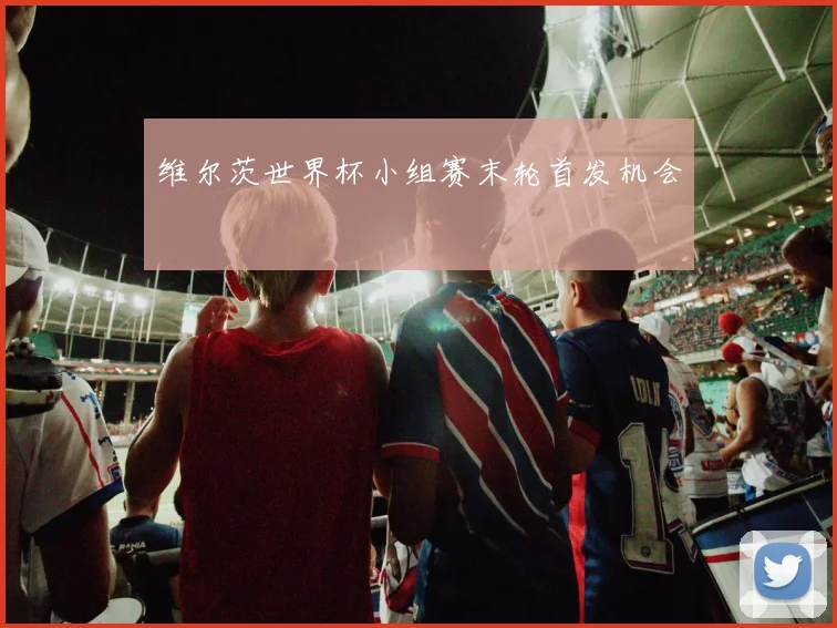 维尔茨世界杯小组赛末轮首发机会