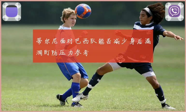 蒂尔尼面对巴西队能否减少身后漏洞盯防压力参考