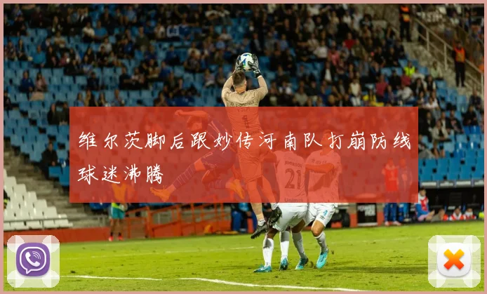 维尔茨脚后跟妙传河南队打崩防线球迷沸腾