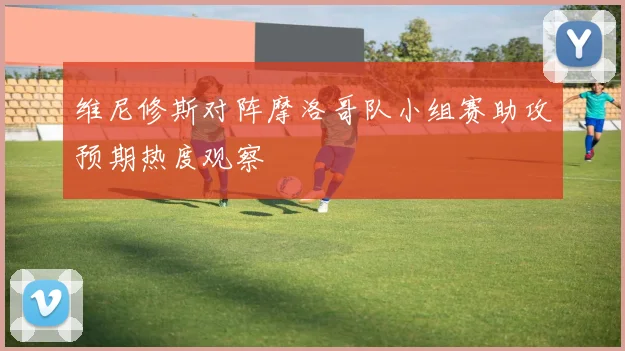 维尼修斯对阵摩洛哥队小组赛助攻预期热度观察