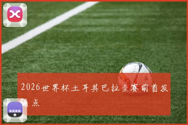 2026世界杯土耳其巴拉圭赛前首发看点