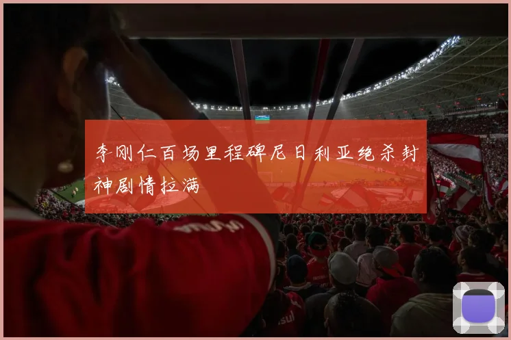 李刚仁百场里程碑尼日利亚绝杀封神剧情拉满