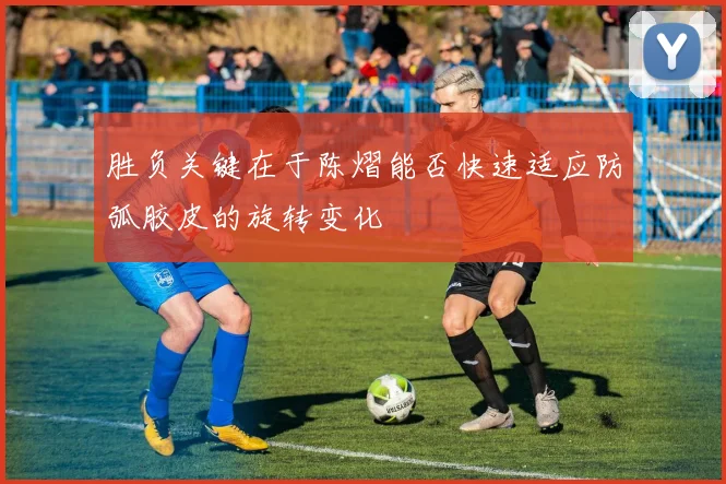 胜负关键在于陈熠能否快速适应防弧胶皮的旋转变化