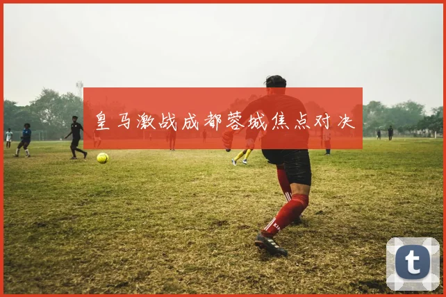 皇马激战成都蓉城焦点对决