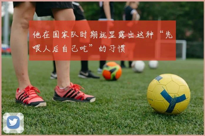 他在国家队时期就显露出这种“先喂人后自己吃”的习惯