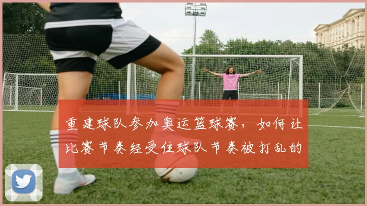 重建球队参加奥运篮球赛,如何让比赛节奏经受住球队节奏被打乱的考验