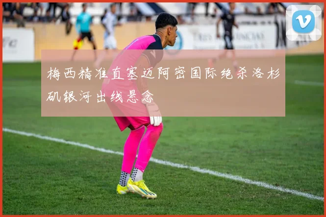 梅西精准直塞迈阿密国际绝杀洛杉矶银河出线悬念