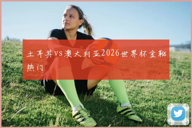 土耳其vs澳大利亚2026世界杯金靴热门
