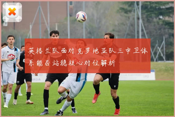 英格兰队面对克罗地亚队三中卫体系能否站稳核心对位解析