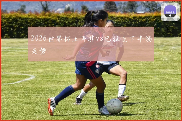2026世界杯土耳其vs巴拉圭下半场走势
