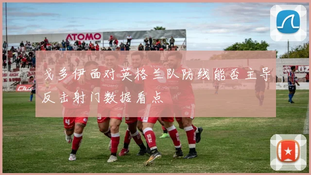 戈多伊面对英格兰队防线能否主导反击射门数据看点