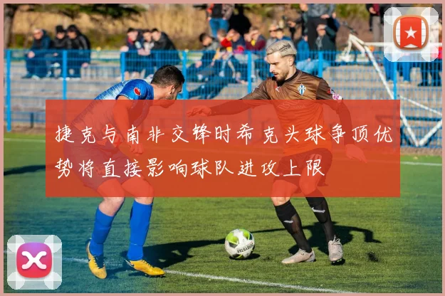 捷克与南非交锋时希克头球争顶优势将直接影响球队进攻上限