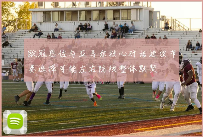 欧冠恩佐与亚马尔核心对话进攻节奏选择可能左右防线整体默契