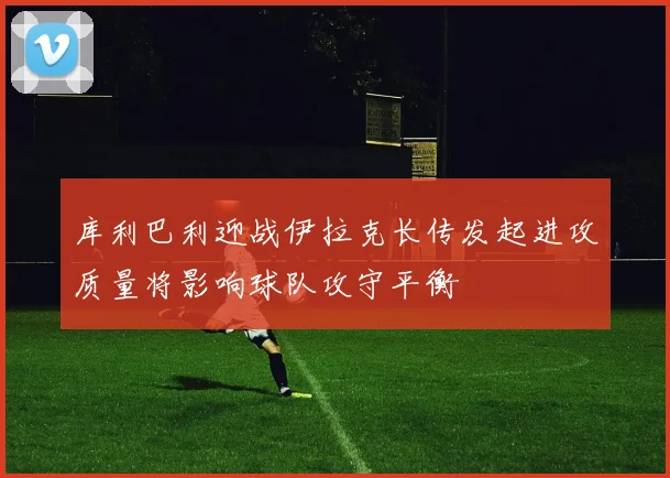库利巴利迎战伊拉克长传发起进攻质量将影响球队攻守平衡