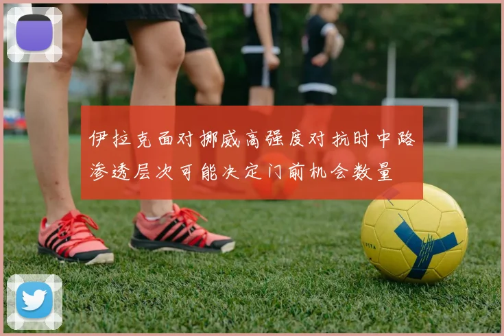 伊拉克面对挪威高强度对抗时中路渗透层次可能决定门前机会数量
