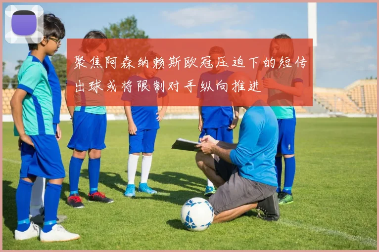 聚焦阿森纳赖斯欧冠压迫下的短传出球或将限制对手纵向推进