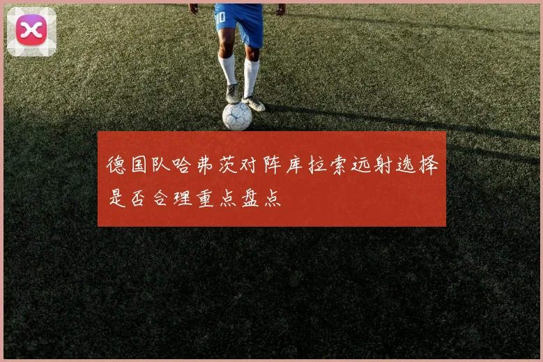 德国队哈弗茨对阵库拉索远射选择是否合理重点盘点