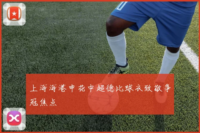 上海海港申花中超德比球衣致敬争冠焦点