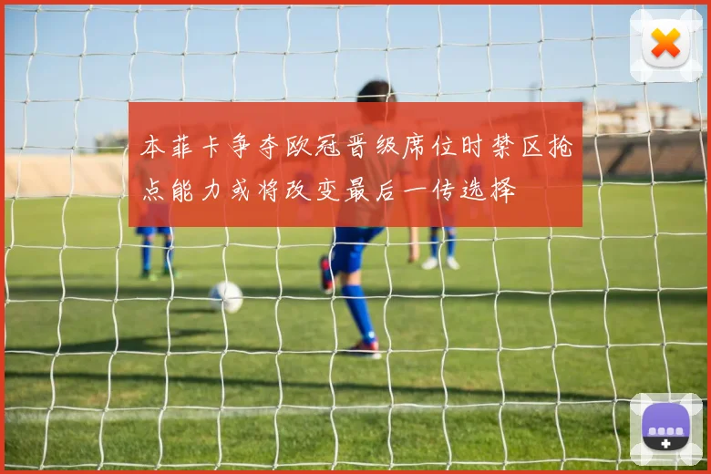 本菲卡争夺欧冠晋级席位时禁区抢点能力或将改变最后一传选择