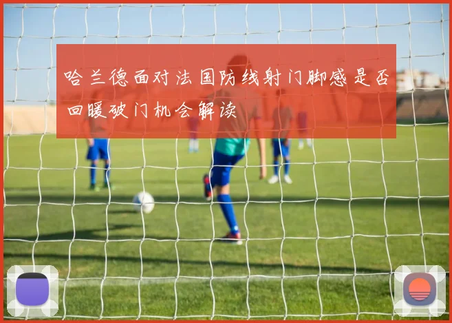 哈兰德面对法国防线射门脚感是否回暖破门机会解读