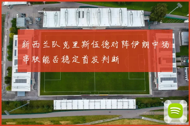 新西兰队克里斯伍德对阵伊朗中场串联能否稳定首发判断