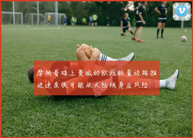 摩纳哥碰上曼城的欧冠较量边路推进速度很可能放大防线身后风险
