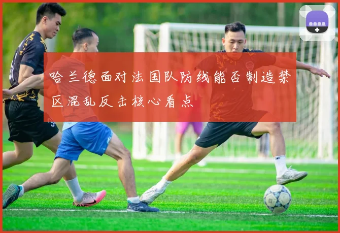 哈兰德面对法国队防线能否制造禁区混乱反击核心看点