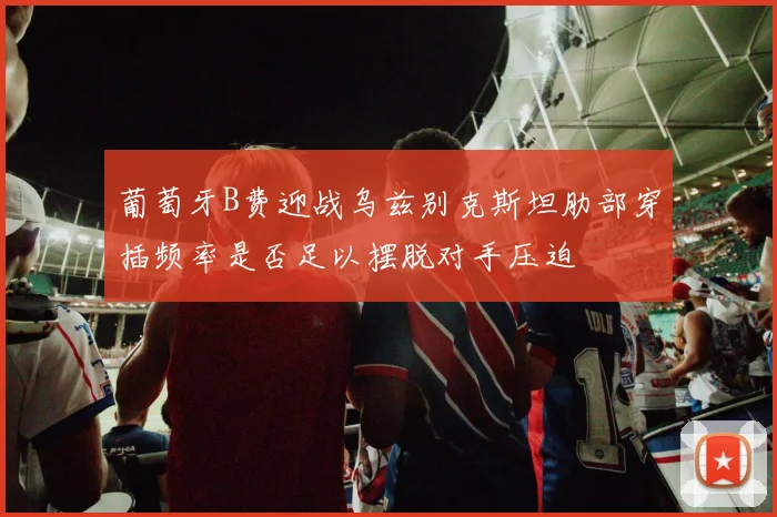 葡萄牙B费迎战乌兹别克斯坦肋部穿插频率是否足以摆脱对手压迫