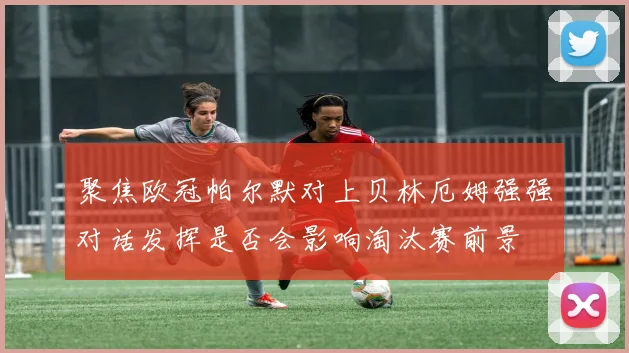 聚焦欧冠帕尔默对上贝林厄姆强强对话发挥是否会影响淘汰赛前景