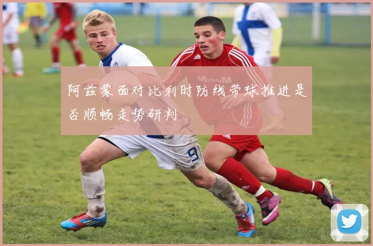 阿兹蒙面对比利时防线带球推进是否顺畅走势研判