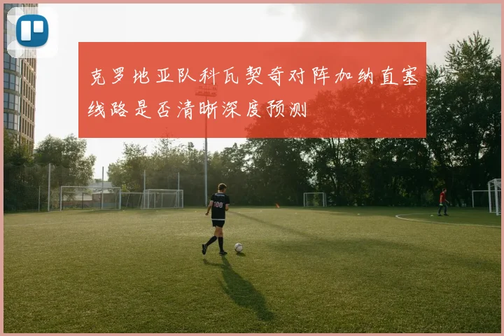 克罗地亚队科瓦契奇对阵加纳直塞线路是否清晰深度预测