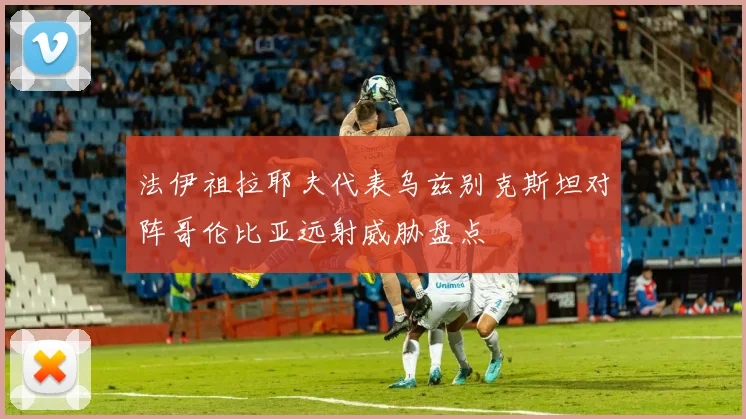 法伊祖拉耶夫代表乌兹别克斯坦对阵哥伦比亚远射威胁盘点