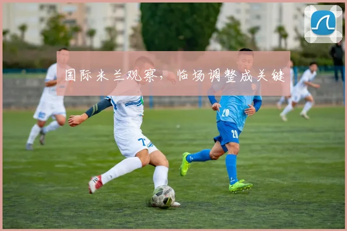 国际米兰观察，临场调整成关键